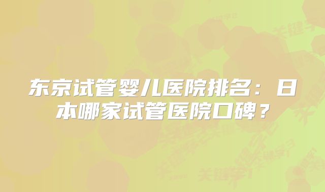 东京试管婴儿医院排名:日本哪家试管医院口碑?