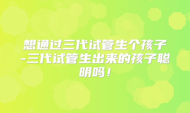 想通过三代试管生个孩子-三代试管生出来的孩子聪明吗!