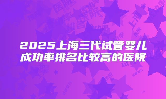 2025上海三代试管婴儿成功率排名比较高的医院