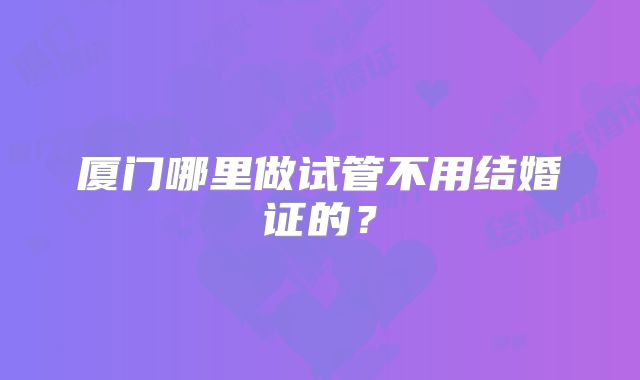 厦门哪里做试管不用结婚证的？