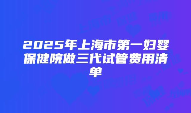 2025年上海市第一妇婴保健院做三代试管费用清单