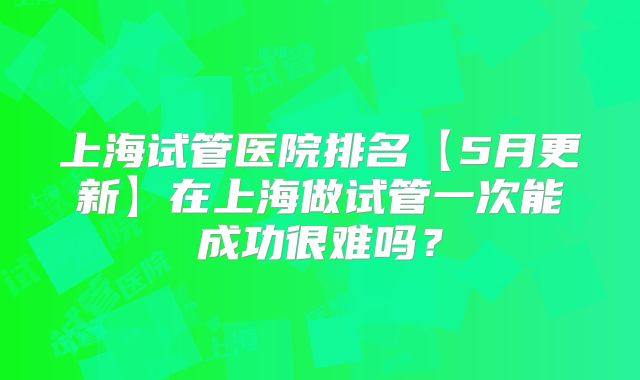 上海试管医院排名【5月更新】在上海做试管一次能成功很难吗?