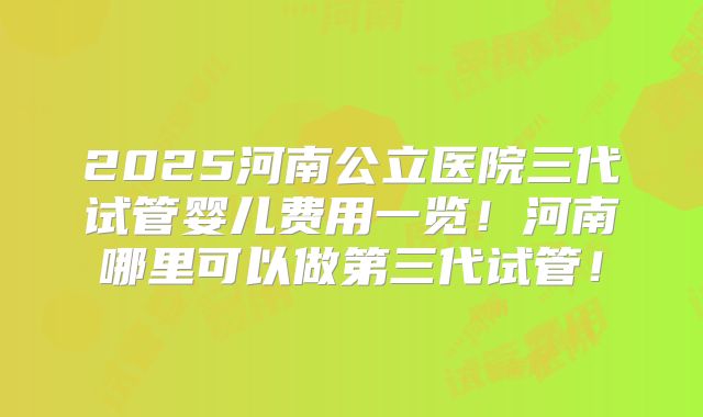 2025河南公立医院三代试管婴儿费用一览！河南哪里可以做第三代试管！