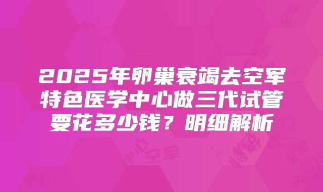 2025年卵巢衰竭去空军特色医学中心做三代试管要花多少钱？明细解析