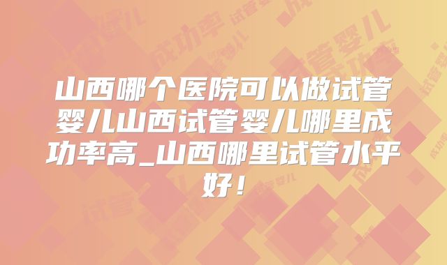 山西哪个医院可以做试管婴儿山西试管婴儿哪里成功率高_山西哪里试管水平好！