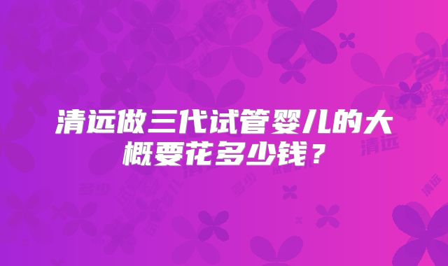 清远做三代试管婴儿的大概要花多少钱？