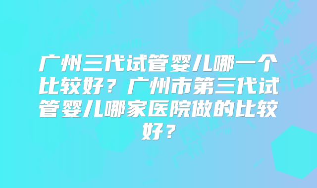 广州三代试管婴儿哪一个比较好？广州市第三代试管婴儿哪家医院做的比较好？
