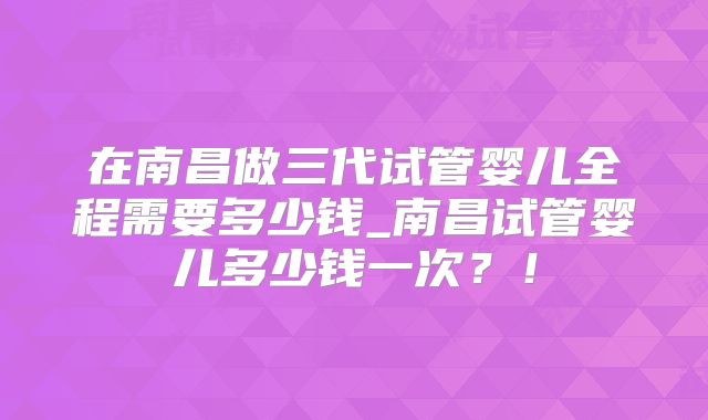 在南昌做三代试管婴儿全程需要多少钱_南昌试管婴儿多少钱一次？！