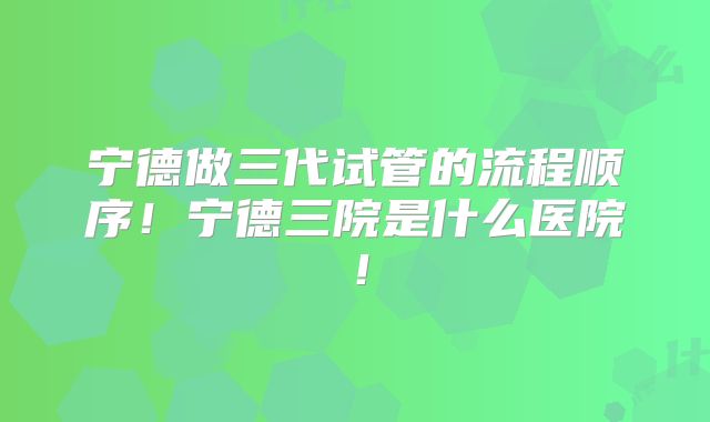 宁德做三代试管的流程顺序！宁德三院是什么医院！