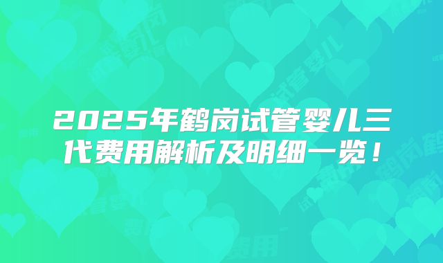 2025年鹤岗试管婴儿三代费用解析及明细一览！