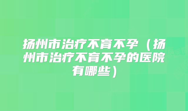 扬州市治疗不育不孕（扬州市治疗不育不孕的医院有哪些）