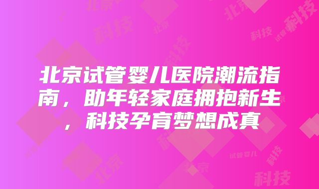 北京试管婴儿医院潮流指南,助年轻家庭拥抱新生,科技孕育梦想成真