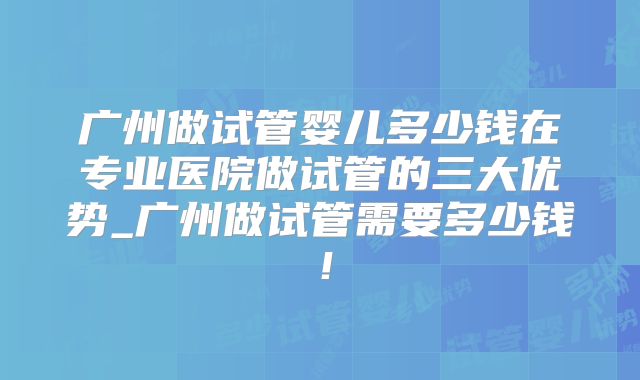 广州做试管婴儿多少钱在专业医院做试管的三大优势_广州做试管需要多少钱！