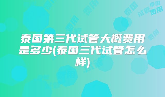 泰国第三代试管大概费用是多少(泰国三代试管怎么样)