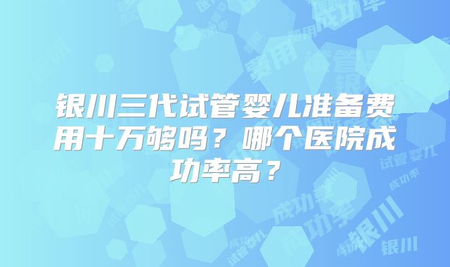 银川三代试管婴儿准备费用十万够吗？哪个医院成功率高？