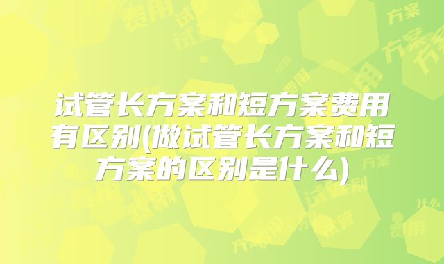 试管长方案和短方案费用有区别(做试管长方案和短方案的区别是什么)