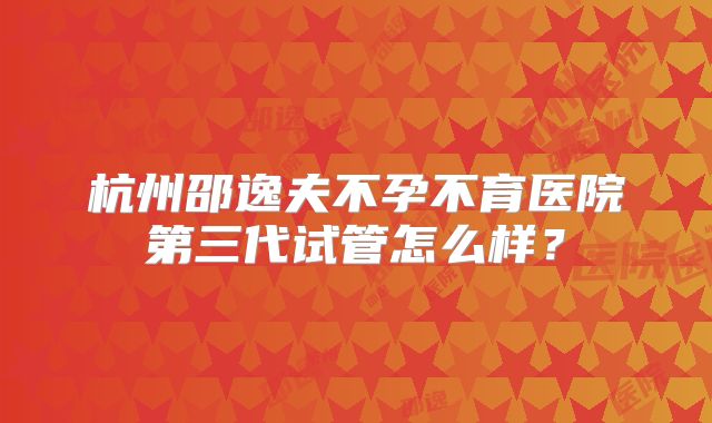 杭州邵逸夫不孕不育医院第三代试管怎么样?