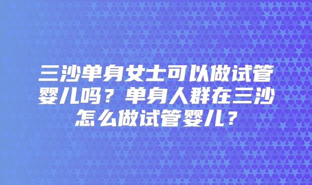 三沙单身女士可以做试管婴儿吗？单身人群在三沙怎么做试管婴儿？