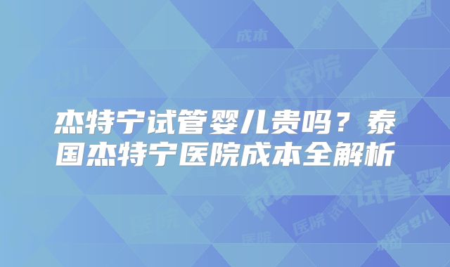 杰特宁试管婴儿贵吗?泰国杰特宁医院成本全解析