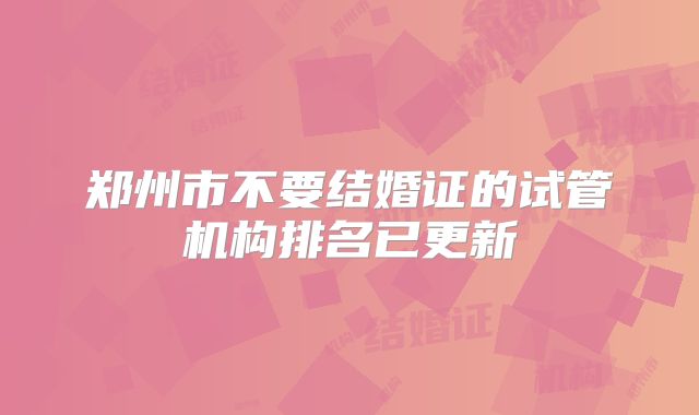 郑州市不要结婚证的试管机构排名已更新