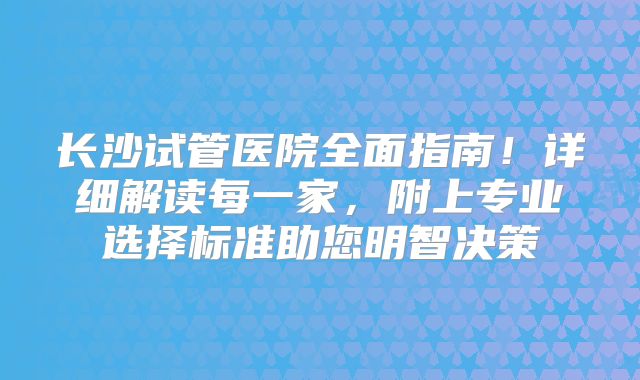 长沙试管医院全面指南！详细解读每一家，附上专业选择标准助您明智决策