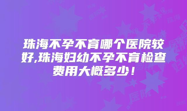 珠海不孕不育哪个医院较好,珠海妇幼不孕不育检查费用大概多少!