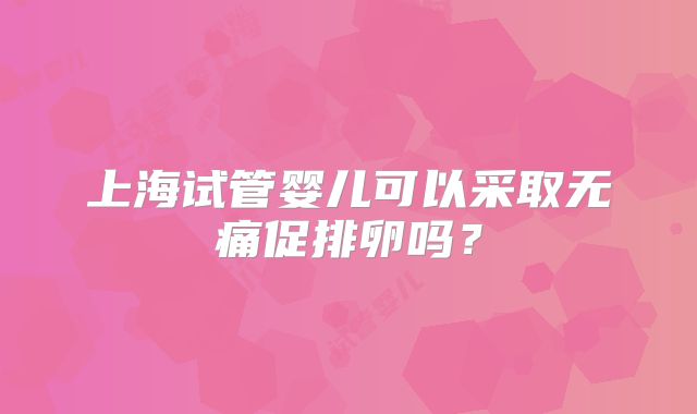 上海试管婴儿可以采取无痛促排卵吗？
