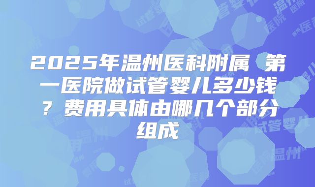 2025年温州医科附属 第一医院做试管婴儿多少钱？费用具体由哪几个部分组成