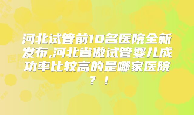 河北试管前10名医院全新发布,河北省做试管婴儿成功率比较高的是哪家医院?!