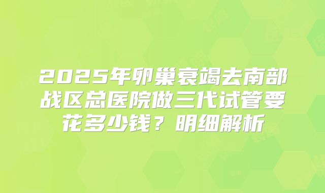 2025年卵巢衰竭去南部战区总医院做三代试管要花多少钱？明细解析
