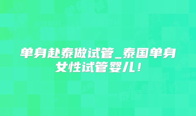 单身赴泰做试管_泰国单身女性试管婴儿！