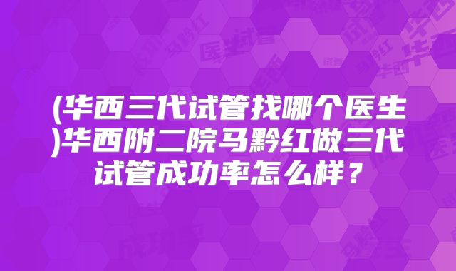 (华西三代试管找哪个医生)华西附二院马黔红做三代试管成功率怎么样?