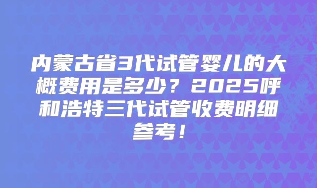 内蒙古省3代试管婴儿的大概费用是多少？2025呼和浩特三代试管收费明细参考！