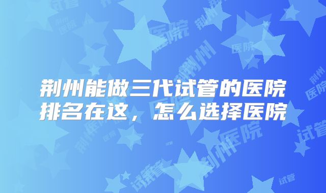 荆州能做三代试管的医院排名在这，怎么选择医院