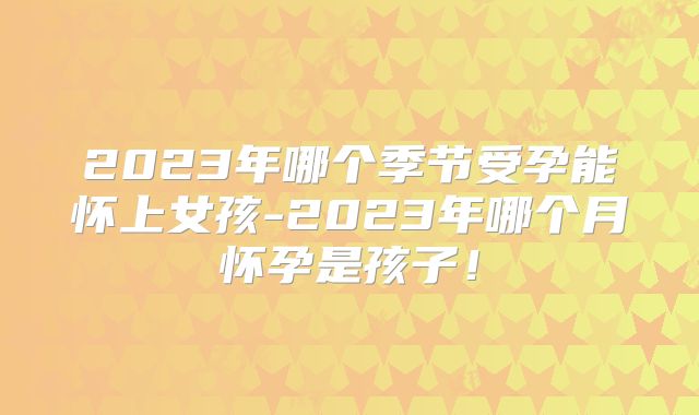 2023年哪个季节受孕能怀上女孩-2023年哪个月怀孕是孩子！