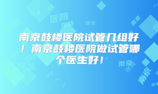 南京鼓楼医院试管几组好!南京鼓楼医院做试管哪个医生好!