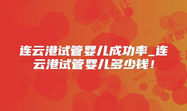 连云港试管婴儿成功率_连云港试管婴儿多少钱！