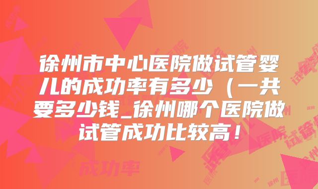 徐州市中心医院做试管婴儿的成功率有多少（一共要多少钱_徐州哪个医院做试管成功比较高！