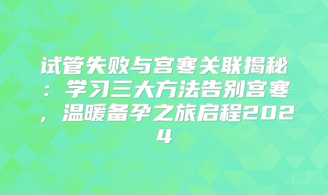 试管失败与宫寒关联揭秘：学习三大方法告别宫寒，温暖备孕之旅启程2024