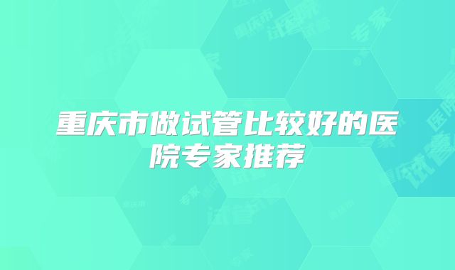 重庆市做试管比较好的医院专家推荐
