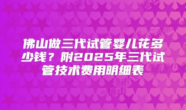 佛山做三代试管婴儿花多少钱？附2025年三代试管技术费用明细表