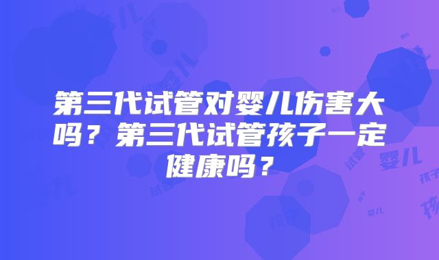 第三代试管对婴儿伤害大吗？第三代试管孩子一定健康吗？