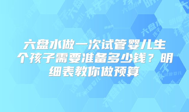 六盘水做一次试管婴儿生个孩子需要准备多少钱？明细表教你做预算