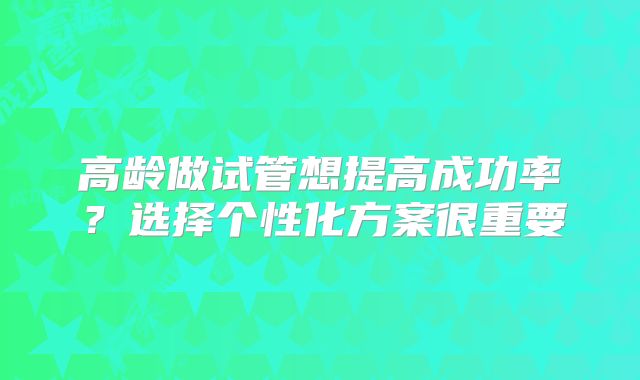 高龄做试管想提高成功率？选择个性化方案很重要