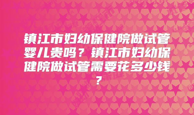镇江市妇幼保健院做试管婴儿贵吗?镇江市妇幼保健院做试管需要花多少钱?