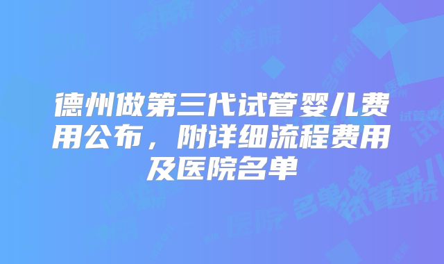 德州做第三代试管婴儿费用公布，附详细流程费用及医院名单