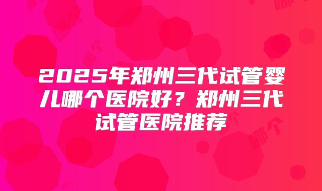 2025年郑州三代试管婴儿哪个医院好?郑州三代试管医院推荐