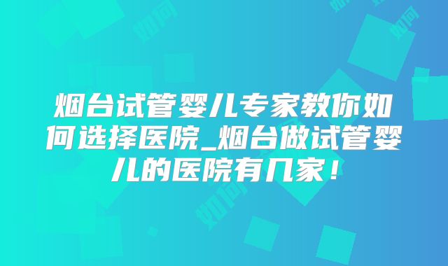 烟台试管婴儿专家教你如何选择医院_烟台做试管婴儿的医院有几家！