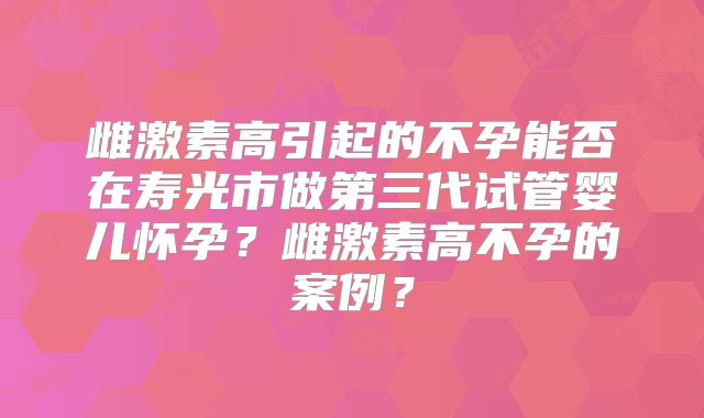 雌激素高引起的不孕能否在寿光市做第三代试管婴儿怀孕？雌激素高不孕的案例？