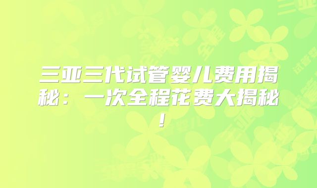 三亚三代试管婴儿费用揭秘：一次全程花费大揭秘！